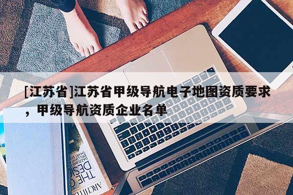 [江蘇省]江蘇省甲級導航電子地圖資質要求，甲級導航資質企業名單