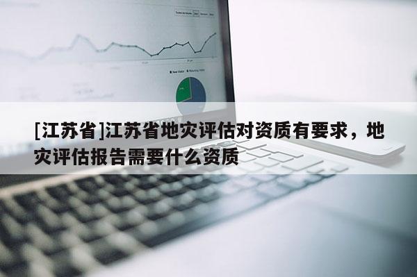 [江蘇省]江蘇省地災評估對資質有要求，地災評估報告需要什么資質