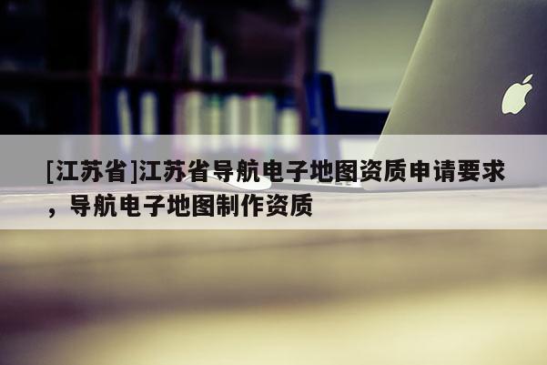 [江蘇省]江蘇省導航電子地圖資質申請要求，導航電子地圖制作資質
