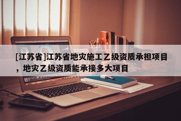 [江蘇省]江蘇省地災施工乙級資質承擔項目，地災乙級資質能承接多大項目