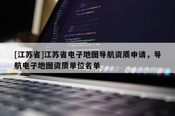 [江蘇省]江蘇省電子地圖導航資質申請，導航電子地圖資質單位名單