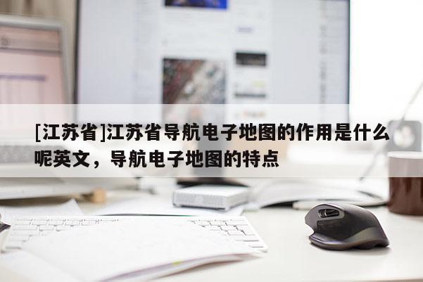 [江蘇省]江蘇省導航電子地圖的作用是什么呢英文，導航電子地圖的特點