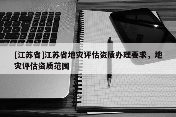 [江蘇省]江蘇省地災評估資質辦理要求，地災評估資質范圍