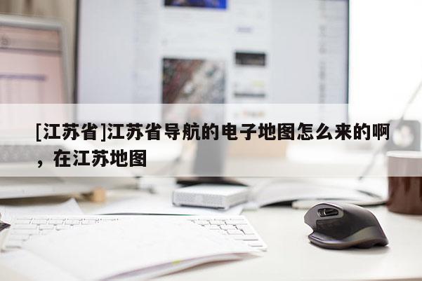 [江蘇省]江蘇省導航的電子地圖怎么來的啊，在江蘇地圖