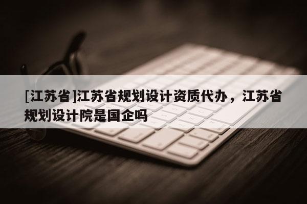 [江蘇省]江蘇省規(guī)劃設(shè)計(jì)資質(zhì)代辦，江蘇省規(guī)劃設(shè)計(jì)院是國企嗎