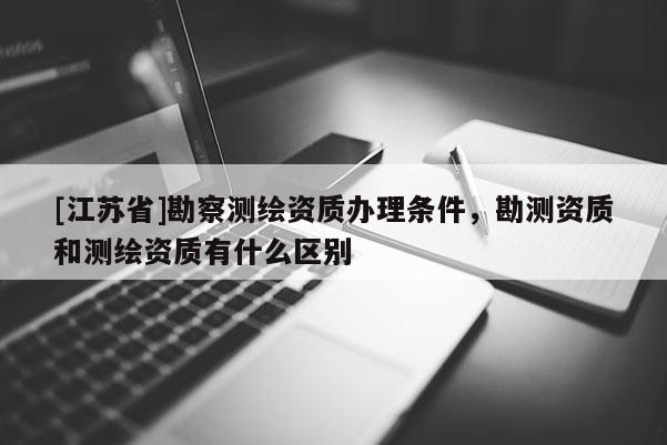 [江蘇省]勘察測繪資質辦理條件，勘測資質和測繪資質有什么區別