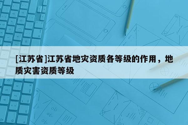 [江蘇省]江蘇省地災資質各等級的作用，地質災害資質等級