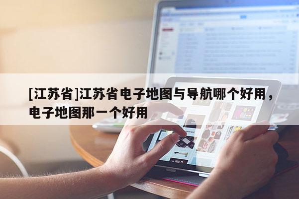 [江蘇省]江蘇省電子地圖與導航哪個好用，電子地圖那一個好用