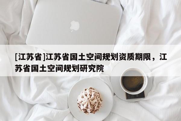 [江蘇省]江蘇省國土空間規(guī)劃資質(zhì)期限，江蘇省國土空間規(guī)劃研究院