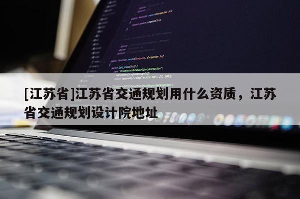[江蘇省]江蘇省交通規(guī)劃用什么資質(zhì)，江蘇省交通規(guī)劃設(shè)計(jì)院地址