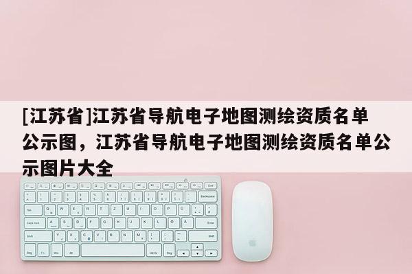 [江蘇省]江蘇省導航電子地圖測繪資質名單公示圖，江蘇省導航電子地圖測繪資質名單公示圖片大全