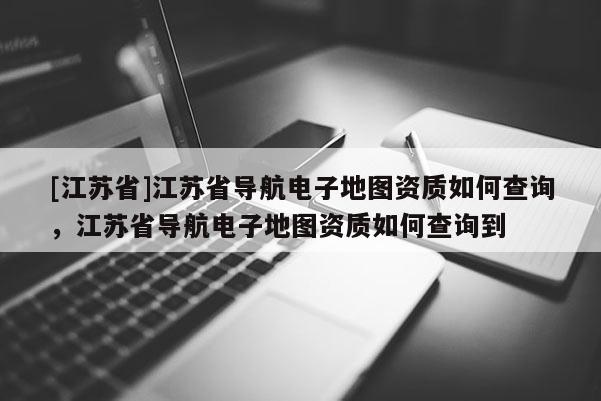 [江蘇省]江蘇省導(dǎo)航電子地圖資質(zhì)如何查詢，江蘇省導(dǎo)航電子地圖資質(zhì)如何查詢到