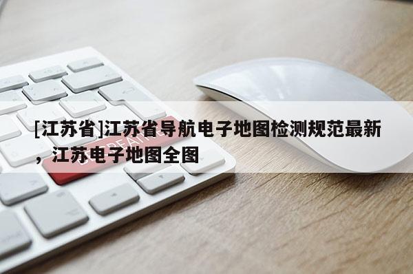 [江蘇省]江蘇省導(dǎo)航電子地圖檢測(cè)規(guī)范最新，江蘇電子地圖全圖