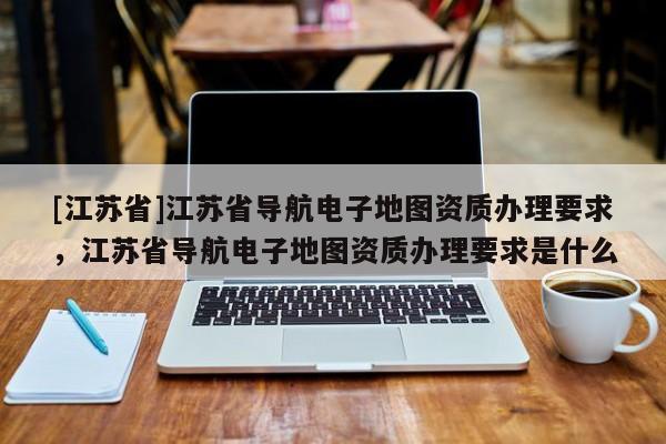 [江蘇省]江蘇省導航電子地圖資質辦理要求，江蘇省導航電子地圖資質辦理要求是什么
