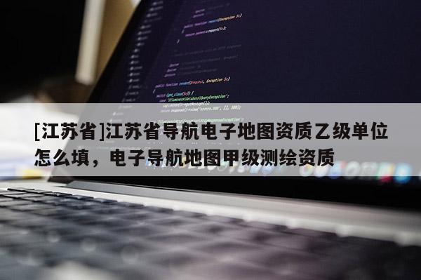 [江蘇省]江蘇省導(dǎo)航電子地圖資質(zhì)乙級(jí)單位怎么填，電子導(dǎo)航地圖甲級(jí)測(cè)繪資質(zhì)