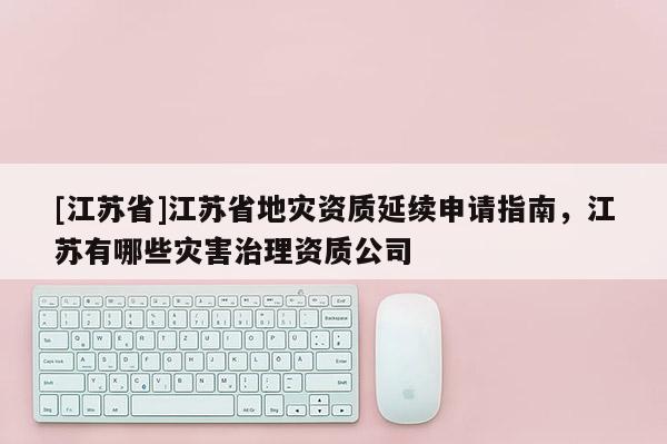 [江蘇省]江蘇省地災資質延續申請指南，江蘇有哪些災害治理資質公司