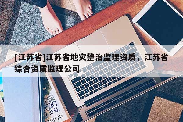 [江蘇省]江蘇省地災整治監理資質，江蘇省綜合資質監理公司