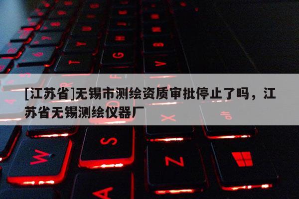 [江蘇省]無錫市測繪資質審批停止了嗎，江蘇省無錫測繪儀器廠