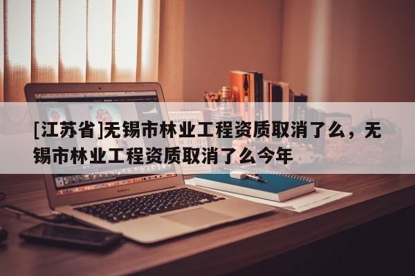 [江蘇省]無錫市林業(yè)工程資質(zhì)取消了么，無錫市林業(yè)工程資質(zhì)取消了么今年