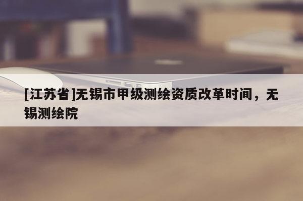 [江蘇省]無錫市甲級測繪資質(zhì)改革時間，無錫測繪院