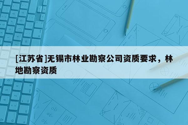 [江蘇省]無錫市林業(yè)勘察公司資質(zhì)要求，林地勘察資質(zhì)