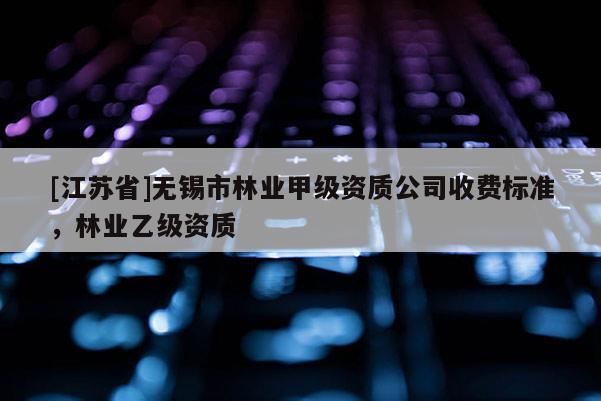 [江蘇省]無錫市林業(yè)甲級資質(zhì)公司收費標(biāo)準(zhǔn)，林業(yè)乙級資質(zhì)