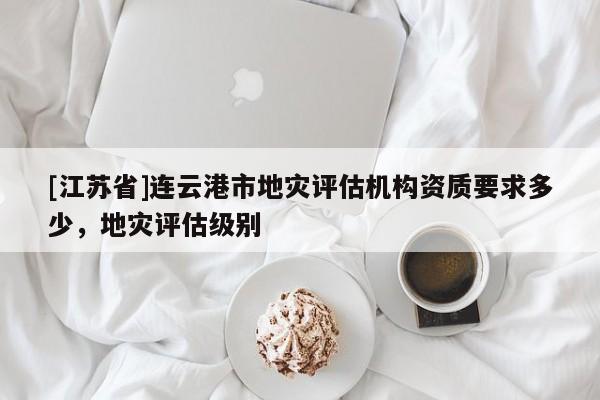 [江蘇省]連云港市地災評估機構資質要求多少，地災評估級別