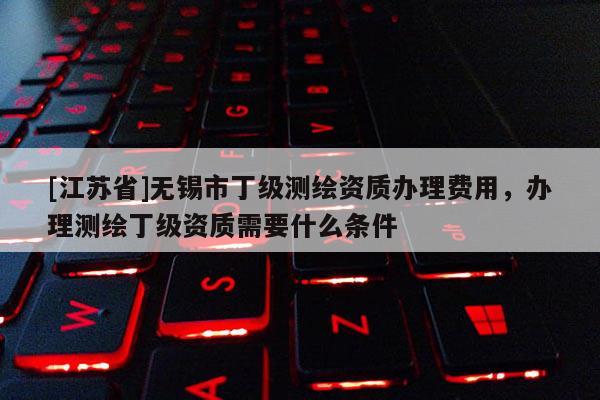 [江蘇省]無錫市丁級測繪資質(zhì)辦理費用，辦理測繪丁級資質(zhì)需要什么條件