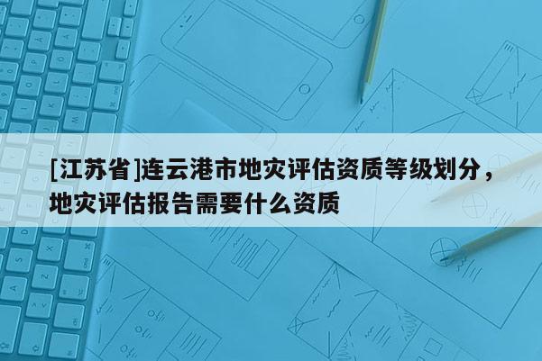 [江蘇省]連云港市地災評估資質等級劃分，地災評估報告需要什么資質