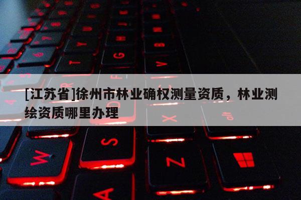 [江蘇省]徐州市林業(yè)確權(quán)測量資質(zhì)，林業(yè)測繪資質(zhì)哪里辦理