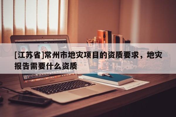 [江蘇省]常州市地災項目的資質要求，地災報告需要什么資質