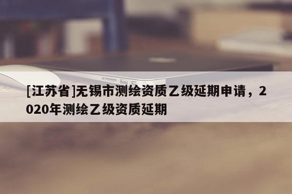 [江蘇省]無錫市測繪資質乙級延期申請，2020年測繪乙級資質延期