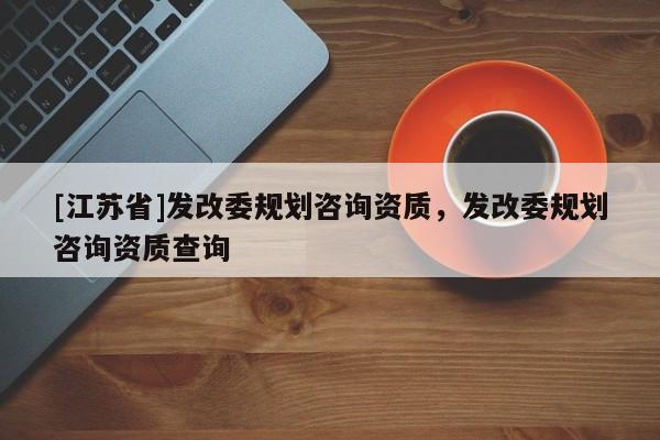 [江蘇省]發(fā)改委規(guī)劃咨詢資質(zhì)，發(fā)改委規(guī)劃咨詢資質(zhì)查詢