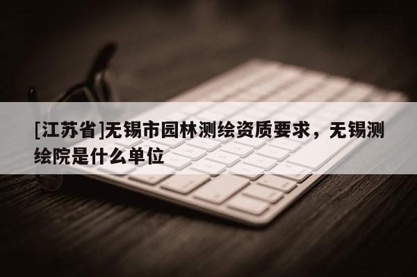 [江蘇省]無錫市園林測繪資質要求，無錫測繪院是什么單位