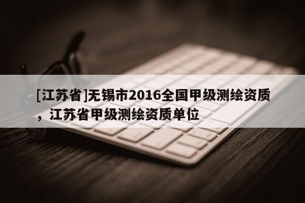 [江蘇省]無錫市2016全國甲級測繪資質，江蘇省甲級測繪資質單位