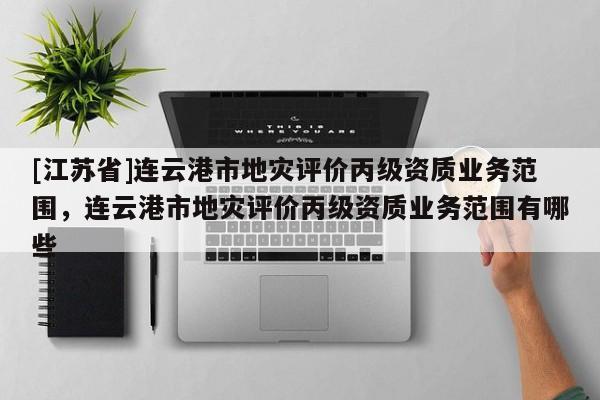 [江蘇省]連云港市地災評價丙級資質業務范圍，連云港市地災評價丙級資質業務范圍有哪些