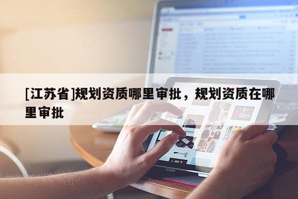 [江蘇省]規(guī)劃資質(zhì)哪里審批，規(guī)劃資質(zhì)在哪里審批