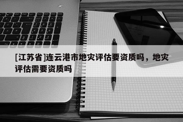 [江蘇省]連云港市地災評估要資質嗎，地災評估需要資質嗎