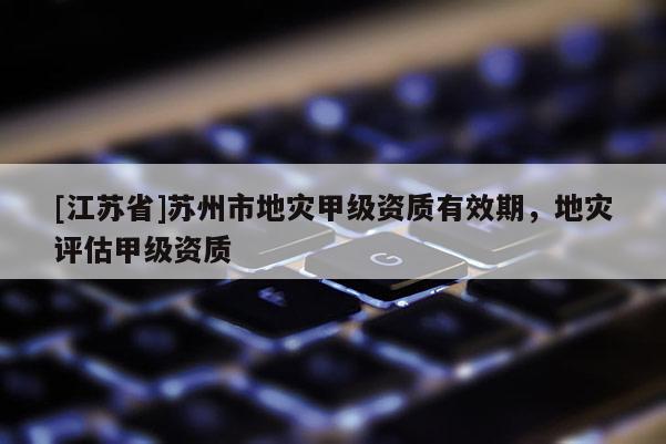 [江蘇省]蘇州市地災甲級資質有效期，地災評估甲級資質