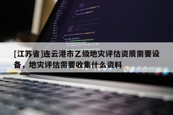 [江蘇省]連云港市乙級地災評估資質需要設備，地災評估需要收集什么資料