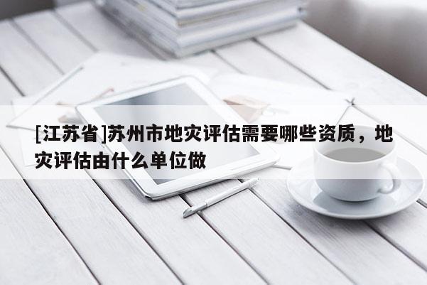 [江蘇省]蘇州市地災評估需要哪些資質，地災評估由什么單位做