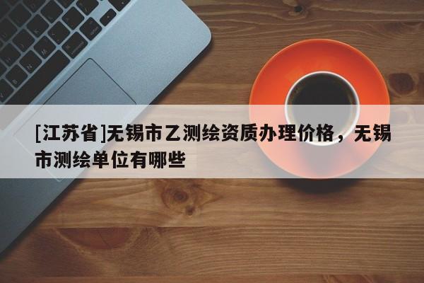 [江蘇省]無錫市乙測繪資質辦理價格，無錫市測繪單位有哪些