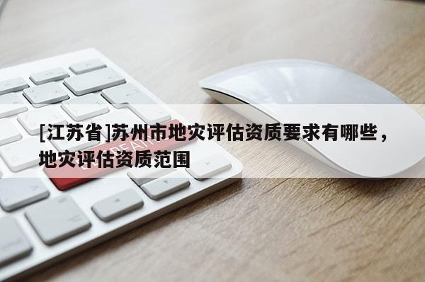 [江蘇省]蘇州市地災評估資質要求有哪些，地災評估資質范圍