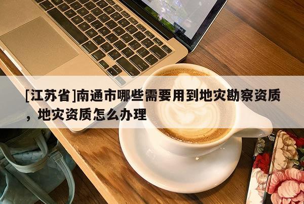 [江蘇省]南通市哪些需要用到地災勘察資質，地災資質怎么辦理