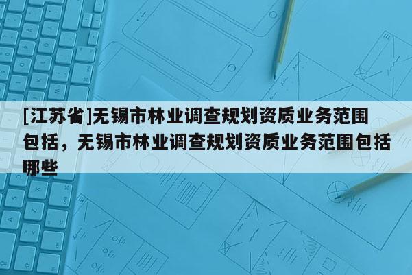 [江蘇省]無錫市林業調查規劃資質業務范圍包括，無錫市林業調查規劃資質業務范圍包括哪些