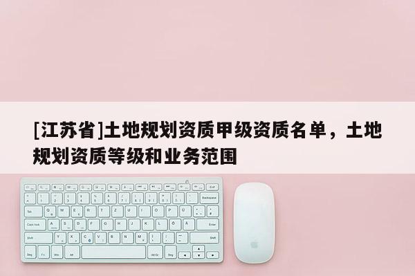 [江蘇省]土地規劃資質甲級資質名單，土地規劃資質等級和業務范圍